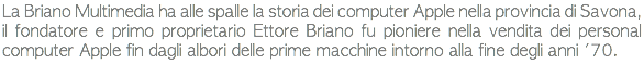 La Briano Multimedia ha alle spalle la storia dei computer Apple nella provincia di Savona, il fondatore e primo proprietario Ettore Briano fu pioniere nella vendita dei personal computer Apple fin dagli albori delle prime macchine intorno alla fine degli anni '70.