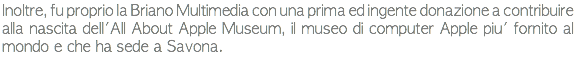 Inoltre, fu proprio la Briano Multimedia con una prima ed ingente donazione a contribuire alla nascita dell'All About Apple Museum, il museo di computer Apple piu' fornito al mondo e che ha sede a Savona.